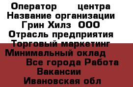 Оператор Call-центра › Название организации ­ Грин Хилз, ООО › Отрасль предприятия ­ Торговый маркетинг › Минимальный оклад ­ 30 000 - Все города Работа » Вакансии   . Ивановская обл.